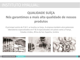 INSTITUTO HYALUAL:
QUALIDADE SUÍÇA
Nós garantimos a mais alta qualidade de nossos
produtos
O principal centro de P & D se localiza na Suíça. A empresa também atrai potenciais
laboratórios especializados em P & D especializados em países como a França,
Estados Unidos, África do Sul, Espanha, Ucrânia
 