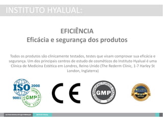 INSTITUTO HYALUAL:
EFICIÊNCIA
Eficácia e segurança dos produtos
Todos os produtos são clinicamente testados, testes que visam comprovar sua eficácia e
segurança. Um dos principais centros de estudo de cosméticos do Instituto Hyalual é uma
Clínica de Medicina Estética em Londres, Reino Unido (The Rederm Clinic, 1-7 Harley St
London, Inglaterra)
 