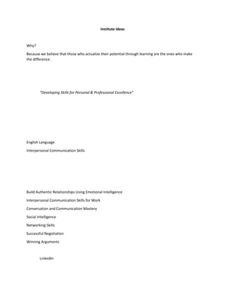 Institute Ideas
Why?
Because we believe that those who actualize their potential through learning are the ones who make
the difference.
“Developing Skills for Personal & Professional Excellence”
English Language
Interpersonal Communication Skills
Build Authentic Relationships Using Emotional Intelligence
Interpersonal Communication Skills for Work
Conversation and Communication Mastery
Social Intelligence
Networking Skills
Successful Negotiation
Winning Arguments
LinkedIn
 