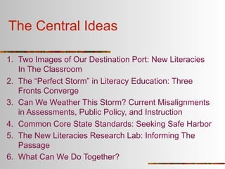 The Central Ideas

1. Two Images of Our Destination Port: New Literacies
   In The Classroom
2. The “Perfect Storm” in Literacy Education: Three
   Fronts Converge
3. Can We Weather This Storm? Current Misalignments
   in Assessments, Public Policy, and Instruction
4. Common Core State Standards: Seeking Safe Harbor
5. The New Literacies Research Lab: Informing The
   Passage
6. What Can We Do Together?
 