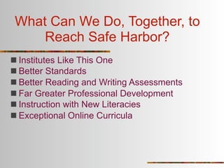 What Can We Do, Together, to
     Reach Safe Harbor?
 Institutes Like This One
 Better Standards
 Better Reading and Writing Assessments
 Far Greater Professional Development
 Instruction with New Literacies
 Exceptional Online Curricula
 