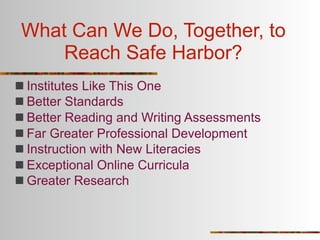 What Can We Do, Together, to
     Reach Safe Harbor?
 Institutes Like This One
 Better Standards
 Better Reading and Writing Assessments
 Far Greater Professional Development
 Instruction with New Literacies
 Exceptional Online Curricula
 Greater Research
 