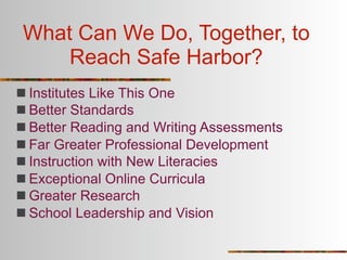 What Can We Do, Together, to
     Reach Safe Harbor?
 Institutes Like This One
 Better Standards
 Better Reading and Writing Assessments
 Far Greater Professional Development
 Instruction with New Literacies
 Exceptional Online Curricula
 Greater Research
 School Leadership and Vision
 