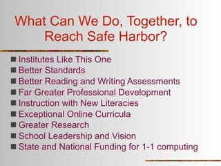 What Can We Do, Together, to
     Reach Safe Harbor?
 Institutes Like This One
 Better Standards
 Better Reading and Writing Assessments
 Far Greater Professional Development
 Instruction with New Literacies
 Exceptional Online Curricula
 Greater Research
 School Leadership and Vision
 State and National Funding for 1-1 computing
 