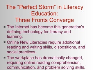 The “Perfect Storm” in Literacy
             Education:
       Three Fronts Converge
   The Internet has become this generation’s
    defining technology for literacy and
    learning.
   Online New Literacies require additional
    reading and writing skills, dispositions, and
    social practices.
   The workplace has dramatically changed,
    requiring online reading comprehension,
    communication, and problem solving skills.
 