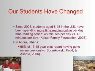Our Students Have Changed

  Since 2005, students aged 8-18 in the U.S. have
   been spending more time reading online per day
   than reading offline: 48 minutes per day vs. 43
   minutes per day. (Kaiser Family Foundation, 2005).
  In Accra, Ghana:

      66% of 15-18 year olds report having gone
       online previously; (Borzekowski, Fobil, &
       Asante, 2006).
 
