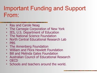 Important Funding and Support
From:
•   Ray and Carole Neag
•   The Carnegie Corporation of New York
•   IES, U.S. Department of Education
•   The National Science Foundation
•   North Central Educational Research Lab
•   PBS
•   The Annenberg Foundation
•   William and Flora Hewlett Foundation
•   Bill and Melinda Gates Foundation
•   Australian Council of Educational Research
•   OECD
•   Schools and teachers around the world.
 