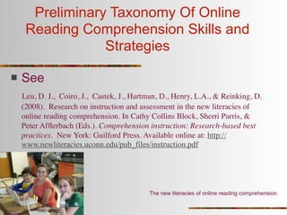Preliminary Taxonomy Of Online
     Reading Comprehension Skills and
                 Strategies

   See
    Leu, D. J., Coiro, J., Castek, J., Hartman, D., Henry, L.A., & Reinking, D.
    (2008). Research on instruction and assessment in the new literacies of
    online reading comprehension. In Cathy Collins Block, Sherri Parris, &
    Peter Afﬂerbach (Eds.). Comprehension instruction: Research-based best
    practices. New York: Guilford Press. Available online at: http://
    www.newliteracies.uconn.edu/pub_files/instruction.pdf




                                           The new literacies of online reading comprehension
 