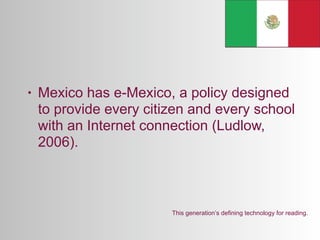 •   Mexico has e-Mexico, a policy designed
    to provide every citizen and every school
    with an Internet connection (Ludlow,
    2006).



                         This generation’s defining technology for reading.
 