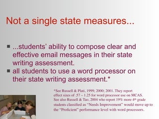 Not a single state measures...

   ...students’ ability to compose clear and
    effective email messages in their state
    writing assessment.
   all students to use a word processor on
    their state writing assessment.*
                 *See Russell & Plati, 1999; 2000; 2001. They report
                 effect sizes of .57 – 1.25 for word processor use on MCAS.
                 See also Russell & Tao, 2004 who report 19% more 4th grade
                 students classiﬁed as “Needs Improvement” would move up to
                 the “Proﬁcient” performance level with word processors.
 