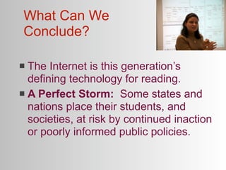What Can We
Conclude?

 The Internet is this generation’s
  defining technology for reading.
 A Perfect Storm: Some states and
  nations place their students, and
  societies, at risk by continued inaction
  or poorly informed public policies.
 