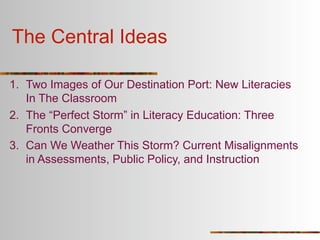 The Central Ideas

1. Two Images of Our Destination Port: New Literacies
   In The Classroom
2. The “Perfect Storm” in Literacy Education: Three
   Fronts Converge
3. Can We Weather This Storm? Current Misalignments
   in Assessments, Public Policy, and Instruction
 