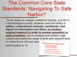 The Common Core State
Standards: Navigating To Safe
          Harbor?
 “To be ready for college, workforce training, and life in
 a technological society, students need the ability to
 gather, comprehend, evaluate, synthesize, and
 report on information and ideas, to conduct
 original research in order to answer questions or
 solve problems, and to analyze and create a high
 volume and extensive range of print and nonprint texts
 in media forms old and new.” Online
                                      Reading Comprehension:
 (Introduction, p. 4)              Identify a problem
                                   Lo  cate information
                                     Evaluate information
                                    Synthesize information
                                    Communicate information
 