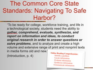 The Common Core State
Standards: Navigating To Safe
          Harbor?
 “To be ready for college, workforce training, and life in
 a technological society, students need the ability to
 gather, comprehend, evaluate, synthesize, and
 report on information and ideas, to conduct
 original research in order to answer questions or
 solve problems, and to analyze and create a high
 volume and extensive range of print and nonprint texts
 in media forms old and new.” Online
                                      Reading Comprehension:
 (Introduction, p. 4)              Identify a problem
                                   Lo  cate information
                                     Evaluate information
                                    Synthesize information
                                    Communicate information
 