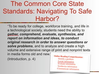 The Common Core State
Standards: Navigating To Safe
          Harbor?
 “To be ready for college, workforce training, and life in
 a technological society, students need the ability to
 gather, comprehend, evaluate, synthesize, and
 report on information and ideas, to conduct
 original research in order to answer questions or
 solve problems, and to analyze and create a high
 volume and extensive range of print and nonprint texts
 in media forms old and new.” Online
                                      Reading Comprehension:
 (Introduction, p. 4)              Identify a problem
                                   Lo  cate information
                                     Evaluate information
                                    Synthesize information
                                    Communicate information
 