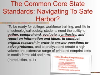 The Common Core State
Standards: Navigating To Safe
          Harbor?
 “To be ready for college, workforce training, and life in
 a technological society, students need the ability to
 gather, comprehend, evaluate, synthesize, and
 report on information and ideas, to conduct
 original research in order to answer questions or
 solve problems, and to analyze and create a high
 volume and extensive range of print and nonprint texts
 in media forms old and new.” Online
                                      Reading Comprehension:
 (Introduction, p. 4)              Identify a problem
                                   Lo  cate information
                                     Evaluate information
                                    Synthesize information
                                    Communicate information
 