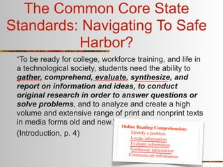 The Common Core State
Standards: Navigating To Safe
          Harbor?
 “To be ready for college, workforce training, and life in
 a technological society, students need the ability to
 gather, comprehend, evaluate, synthesize, and
 report on information and ideas, to conduct
 original research in order to answer questions or
 solve problems, and to analyze and create a high
 volume and extensive range of print and nonprint texts
 in media forms old and new.” Online
                                      Reading Comprehension:
 (Introduction, p. 4)              Identify a problem
                                   Lo  cate information
                                     Evaluate information
                                    Synthesize information
                                    Communicate information
 