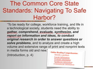 The Common Core State
Standards: Navigating To Safe
          Harbor?
 “To be ready for college, workforce training, and life in
 a technological society, students need the ability to
 gather, comprehend, evaluate, synthesize, and
 report on information and ideas, to conduct
 original research in order to answer questions or
 solve problems, and to analyze and create a high
 volume and extensive range of print and nonprint texts
 in media forms old and new.” Online
                                      Reading Comprehension:
 (Introduction, p. 4)              Identify a problem
                                   Lo  cate information
                                     Evaluate information
                                    Synthesize information
                                    Communicate information
 