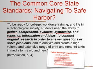 The Common Core State
Standards: Navigating To Safe
          Harbor?
 “To be ready for college, workforce training, and life in
 a technological society, students need the ability to
 gather, comprehend, evaluate, synthesize, and
 report on information and ideas, to conduct
 original research in order to answer questions or
 solve problems, and to analyze and create a high
 volume and extensive range of print and nonprint texts
 in media forms old and new.” Online
                                      Reading Comprehension:
 (Introduction, p. 4)              Identify a problem
                                   Lo  cate information
                                     Evaluate information
                                    Synthesize information
                                    Communicate information
 