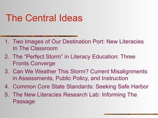 The Central Ideas

1. Two Images of Our Destination Port: New Literacies
   In The Classroom
2. The “Perfect Storm” in Literacy Education: Three
   Fronts Converge
3. Can We Weather This Storm? Current Misalignments
   in Assessments, Public Policy, and Instruction
4. Common Core State Standards: Seeking Safe Harbor
5. The New Literacies Research Lab: Informing The
   Passage
 