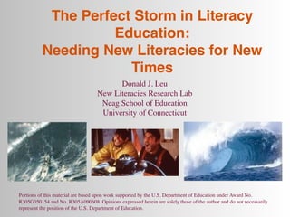 The Perfect Storm in Literacy
                    Education:
          Needing New Literacies for New
                      Times
                                         Donald J. Leu
                                   New Literacies Research Lab
                                    Neag School of Education
                                    University of Connecticut




Portions of this material are based upon work supported by the U.S. Department of Education under Award No.
R305G050154 and No. R305A090608. Opinions expressed herein are solely those of the author and do not necessarily
represent the position of the U.S. Department of Education.
 