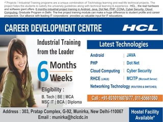 Projects / Industrial Training programs are a unique combination of Technology learning and real life technical projects. The
project helps the students to satisfy the university guidelines along with technical learning & experience . HCL , the real hardware
and software giant offers 6 months industrial project training in Android, Java, Dot Net, PHP, CCNA, Cyber Security, Cloud
Computing, Graduate Program in Delhi. The live project training module can make a huge difference to student profile and career
prospective. Our alliance with leading IT corporations provides us valuable input for IT educations.

 