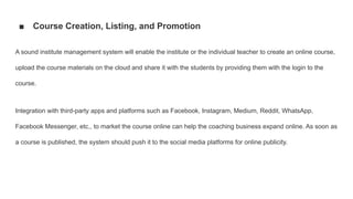 ■ Course Creation, Listing, and Promotion
A sound institute management system will enable the institute or the individual teacher to create an online course,
upload the course materials on the cloud and share it with the students by providing them with the login to the
course.
Integration with third-party apps and platforms such as Facebook, Instagram, Medium, Reddit, WhatsApp,
Facebook Messenger, etc., to market the course online can help the coaching business expand online. As soon as
a course is published, the system should push it to the social media platforms for online publicity.
 