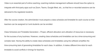 Video is an essential part of online coaching; coaching institute management software should have the option to
integrate with third-party apps such as Zoom, Teams, Google Meet, etc., so that live or recorded sessions can be
delivered to the registered students.
After the course creation, the administrator must prepare a class schedule and timetable for each course so that
teachers can be assigned to it and students can be enrolled.
Class Schedule and Timetable Generation – Proper, efficient allocation and utilization of resources is necessary
for the success of any business. However, creating class schedules and timetables can be a time-consuming and
complex task. Having the ability to create class schedules and timetables using the software simplifies the
time-consuming task of generating timetables for each class. In addition, it makes different time slots for each
timetable to avoid conflicts in timings for teachers.
 