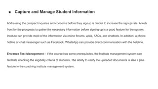 ■ Capture and Manage Student Information
Addressing the prospect inquiries and concerns before they signup is crucial to increase the signup rate. A web
front for the prospects to gather the necessary information before signing up is a good feature for the system.
Institute can provide most of the information via online forums, wikis, FAQs, and chatbots. In addition, a phone
hotline or chat messenger such as Facebook, WhatsApp can provide direct communication with the helpline.
Entrance Test Management – If the course has some prerequisites, the Institute management system can
facilitate checking the eligibility criteria of students. The ability to verify the uploaded documents is also a plus
feature in the coaching institute management system.
 