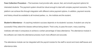 Fees Collection Procedure – The business must provide safe, secure, fast, and smooth payment options for
interested students. The payment system should be robust enough to deal with complex payment scenarios. The
platform can achieve this through integration with different online payment options. In addition, payment records
and history should be available to all involved parties, i.e., the institute and the student.
Student’s Attendance – A coaching institute’s success depends on its students’ success. A student can only be
successful if they attend the classes without being absent. That is why, to pass the exam, many coaching
institutes will make it compulsory to achieve a certain percentage of class attendance. The attendance module in
the software can make the attendance process much more efficient and accurate.
The attendance module can be integrated with the payroll module for the staff to record and track staff leaves and
attendance data.
 