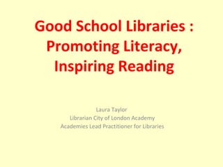 Laura Taylor  Librarian City of London Academy Academies Lead Practitioner for Libraries Good School Libraries : Promoting Literacy, Inspiring Reading 