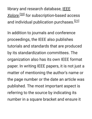 library and research database, IEEE
Xplore,[20] for subscription-based access
and individual publication purchases.[21]
In addition to journals and conference
proceedings, the IEEE also publishes
tutorials and standards that are produced
by its standardization committees. The
organization also has its own IEEE format
paper. In writing IEEE papers, it is not just a
matter of mentioning the author's name or
the page number or the date an article was
published. The most important aspect is
referring to the source by indicating its
number in a square bracket and ensure it
 