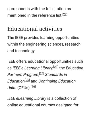 corresponds with the full citation as
mentioned in the reference list.[22]
The IEEE provides learning opportunities
within the engineering sciences, research,
and technology.
IEEE offers educational opportunities such
as IEEE e Learning Library,[23] the Education
Partners Program,[24] Standards in
Education[25] and Continuing Education
Units (CEUs).[26]
IEEE eLearning Library is a collection of
online educational courses designed for
Educational activities
 