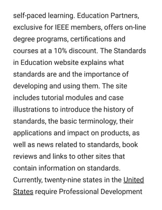 self-paced learning. Education Partners,
exclusive for IEEE members, offers on-line
degree programs, certiﬁcations and
courses at a 10% discount. The Standards
in Education website explains what
standards are and the importance of
developing and using them. The site
includes tutorial modules and case
illustrations to introduce the history of
standards, the basic terminology, their
applications and impact on products, as
well as news related to standards, book
reviews and links to other sites that
contain information on standards.
Currently, twenty-nine states in the United
States require Professional Development
 