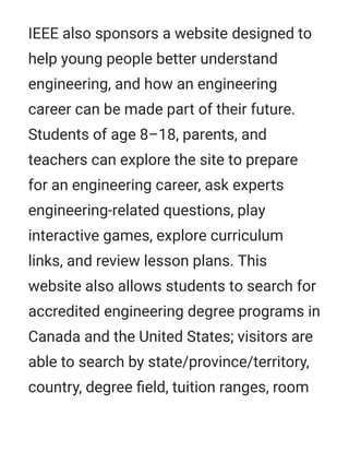IEEE also sponsors a website designed to
help young people better understand
engineering, and how an engineering
career can be made part of their future.
Students of age 8–18, parents, and
teachers can explore the site to prepare
for an engineering career, ask experts
engineering-related questions, play
interactive games, explore curriculum
links, and review lesson plans. This
website also allows students to search for
accredited engineering degree programs in
Canada and the United States; visitors are
able to search by state/province/territory,
country, degree ﬁeld, tuition ranges, room
 