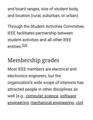 and board ranges, size of student body,
and location (rural, suburban, or urban).
Through the Student Activities Committee,
IEEE facilitates partnership between
student activities and all other IEEE
entities.[29]
Most IEEE members are electrical and
electronics engineers, but the
organization's wide scope of interests has
attracted people in other disciplines as
well (e.g., computer science, software
engineering, mechanical engineering, civil
Membership grades
 
