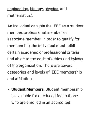 engineering, biology, physics, and
mathematics).
An individual can join the IEEE as a student
member, professional member, or
associate member. In order to qualify for
membership, the individual must fulﬁll
certain academic or professional criteria
and abide to the code of ethics and bylaws
of the organization. There are several
categories and levels of IEEE membership
and afﬁliation:
Student Members: Student membership
is available for a reduced fee to those
who are enrolled in an accredited
 