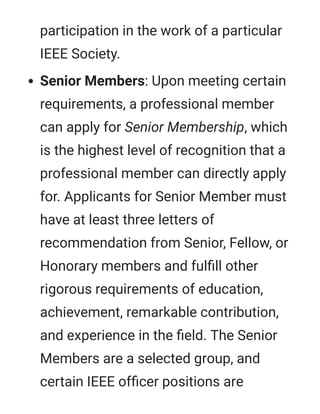 participation in the work of a particular
IEEE Society.
Senior Members: Upon meeting certain
requirements, a professional member
can apply for Senior Membership, which
is the highest level of recognition that a
professional member can directly apply
for. Applicants for Senior Member must
have at least three letters of
recommendation from Senior, Fellow, or
Honorary members and fulﬁll other
rigorous requirements of education,
achievement, remarkable contribution,
and experience in the ﬁeld. The Senior
Members are a selected group, and
certain IEEE ofﬁcer positions are
 