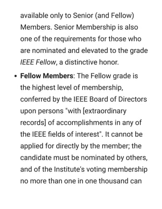 available only to Senior (and Fellow)
Members. Senior Membership is also
one of the requirements for those who
are nominated and elevated to the grade
IEEE Fellow, a distinctive honor.
Fellow Members: The Fellow grade is
the highest level of membership,
conferred by the IEEE Board of Directors
upon persons "with [extraordinary
records] of accomplishments in any of
the IEEE ﬁelds of interest". It cannot be
applied for directly by the member; the
candidate must be nominated by others,
and of the Institute's voting membership
no more than one in one thousand can
 