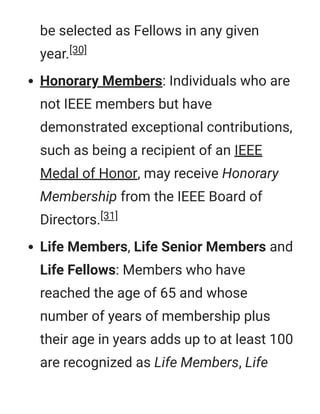 be selected as Fellows in any given
year.[30]
Honorary Members: Individuals who are
not IEEE members but have
demonstrated exceptional contributions,
such as being a recipient of an IEEE
Medal of Honor, may receive Honorary
Membership from the IEEE Board of
Directors.[31]
Life Members, Life Senior Members and
Life Fellows: Members who have
reached the age of 65 and whose
number of years of membership plus
their age in years adds up to at least 100
are recognized as Life Members, Life
 
