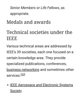 Senior Members or Life Fellows, as
appropriate.
Various technical areas are addressed by
IEEE's 39 societies, each one focused on a
certain knowledge area. They provide
specialized publications, conferences,
business networking and sometimes other
services.[32]
IEEE Aerospace and Electronic Systems
Society
Medals and awards
Technical societies under the
IEEE
 