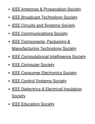 IEEE Antennas & Propagation Society
IEEE Broadcast Technology Society
IEEE Circuits and Systems Society
IEEE Communications Society
IEEE Components, Packaging &
Manufacturing Technology Society
IEEE Computational Intelligence Society
IEEE Computer Society
IEEE Consumer Electronics Society
IEEE Control Systems Society
IEEE Dielectrics & Electrical Insulation
Society
IEEE Education Society
 