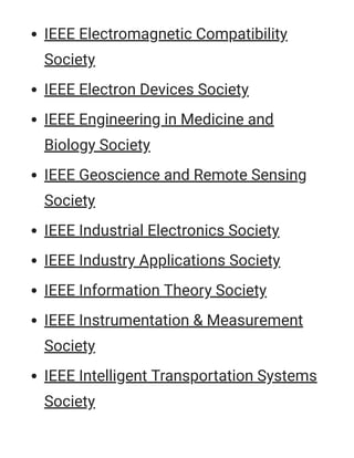 IEEE Electromagnetic Compatibility
Society
IEEE Electron Devices Society
IEEE Engineering in Medicine and
Biology Society
IEEE Geoscience and Remote Sensing
Society
IEEE Industrial Electronics Society
IEEE Industry Applications Society
IEEE Information Theory Society
IEEE Instrumentation & Measurement
Society
IEEE Intelligent Transportation Systems
Society
 