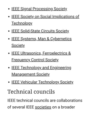 IEEE technical councils are collaborations
of several IEEE societies on a broader
IEEE Signal Processing Society
IEEE Society on Social Implications of
Technology
IEEE Solid-State Circuits Society
IEEE Systems, Man & Cybernetics
Society
IEEE Ultrasonics, Ferroelectrics &
Frequency Control Society
IEEE Technology and Engineering
Management Society
IEEE Vehicular Technology Society
Technical councils
 