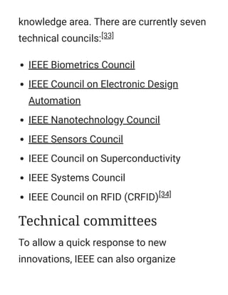 knowledge area. There are currently seven
technical councils:[33]
IEEE Biometrics Council
IEEE Council on Electronic Design
Automation
IEEE Nanotechnology Council
IEEE Sensors Council
IEEE Council on Superconductivity
IEEE Systems Council
IEEE Council on RFID (CRFID)[34]
To allow a quick response to new
innovations, IEEE can also organize
Technical committees
 