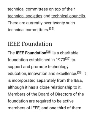 technical committees on top of their
technical societies and technical councils.
There are currently over twenty such
technical committees.[35]
The IEEE Foundation[36] is a charitable
foundation established in 1973[37] to
support and promote technology
education, innovation and excellence.[38] It
is incorporated separately from the IEEE,
although it has a close relationship to it.
Members of the Board of Directors of the
foundation are required to be active
members of IEEE, and one third of them
IEEE Foundation
 