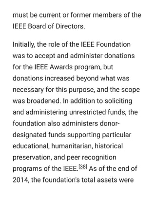 must be current or former members of the
IEEE Board of Directors.
Initially, the role of the IEEE Foundation
was to accept and administer donations
for the IEEE Awards program, but
donations increased beyond what was
necessary for this purpose, and the scope
was broadened. In addition to soliciting
and administering unrestricted funds, the
foundation also administers donor-
designated funds supporting particular
educational, humanitarian, historical
preservation, and peer recognition
programs of the IEEE.[38] As of the end of
2014, the foundation's total assets were
 