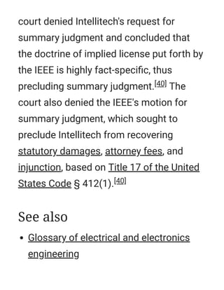 court denied Intellitech's request for
summary judgment and concluded that
the doctrine of implied license put forth by
the IEEE is highly fact-speciﬁc, thus
precluding summary judgment.[40] The
court also denied the IEEE's motion for
summary judgment, which sought to
preclude Intellitech from recovering
statutory damages, attorney fees, and
injunction, based on Title 17 of the United
States Code § 412(1).[40]
Glossary of electrical and electronics
engineering
See also
 