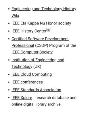 Engineering and Technology History
Wiki
IEEE Eta Kappa Nu Honor society
IEEE History Center[41]
Certiﬁed Software Development
Professional (CSDP) Program of the
IEEE Computer Society
Institution of Engineering and
Technology (UK)
IEEE Cloud Computing
IEEE conferences
IEEE Standards Association
IEEE Xplore , research database and
online digital library archive
 