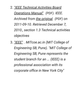 2. "IEEE Technical Activities Board
Operations Manual" (PDF). IEEE.
Archived from the original (PDF) on
2011-09-10. Retrieved December 7,
2010., section 1.3 Technical activities
objectives
3. "IEEE" . MITcoe.ac.in (MIT College of
Engineering SB, Pune). "MIT College of
Engineering SB, Pune represents the
student branch for an ... (IEEE) is a
professional association with its
corporate ofﬁce in New York City"
 